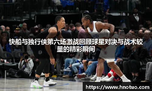 ac米兰官网快船与独行侠第六场激战回顾球星对决与战术较量的精彩瞬间