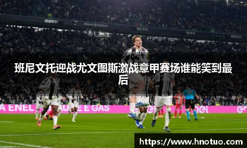 ac米兰官网班尼文托迎战尤文图斯激战意甲赛场谁能笑到最后